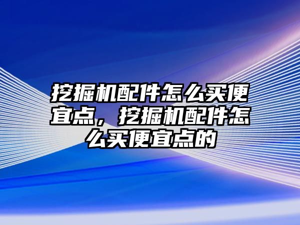 挖掘機配件怎么買便宜點，挖掘機配件怎么買便宜點的