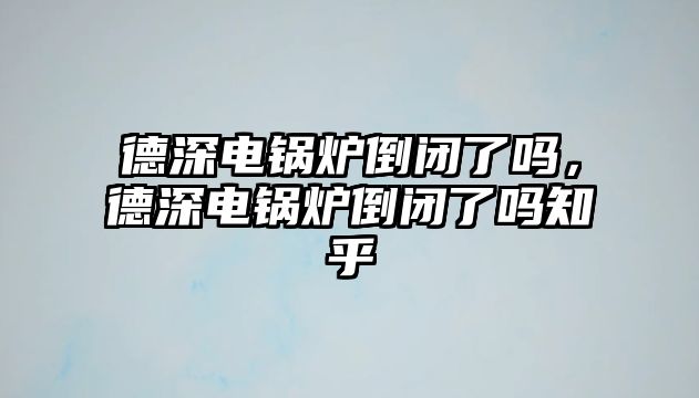 德深電鍋爐倒閉了嗎，德深電鍋爐倒閉了嗎知乎