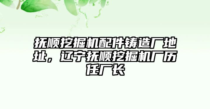 撫順挖掘機配件鑄造廠地址，遼寧撫順挖掘機廠歷任廠長