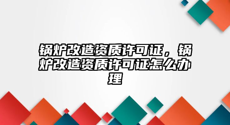 鍋爐改造資質(zhì)許可證，鍋爐改造資質(zhì)許可證怎么辦理