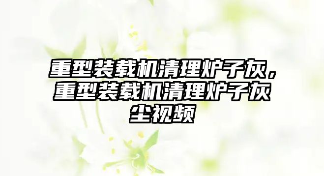 重型裝載機清理爐子灰，重型裝載機清理爐子灰塵視頻