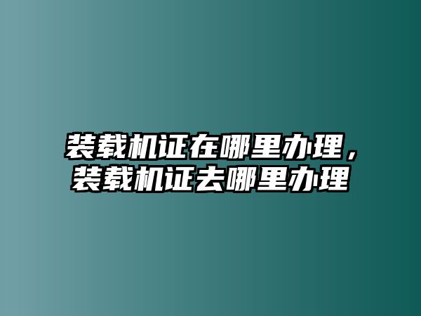 裝載機(jī)證在哪里辦理，裝載機(jī)證去哪里辦理