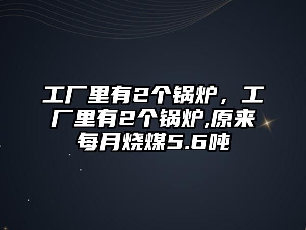 工廠里有2個鍋爐，工廠里有2個鍋爐,原來每月燒煤5.6噸