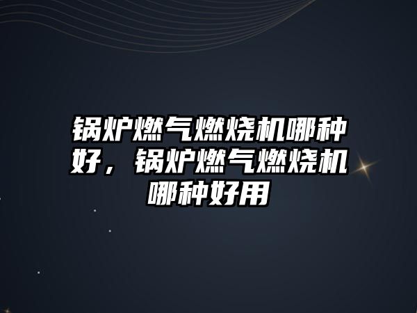 鍋爐燃?xì)馊紵龣C哪種好，鍋爐燃?xì)馊紵龣C哪種好用