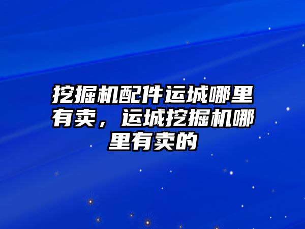 挖掘機(jī)配件運城哪里有賣，運城挖掘機(jī)哪里有賣的