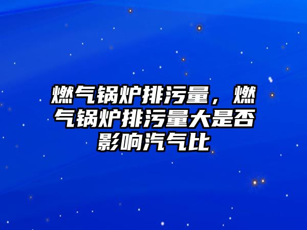 燃?xì)忮仩t排污量，燃?xì)忮仩t排污量大是否影響汽氣比