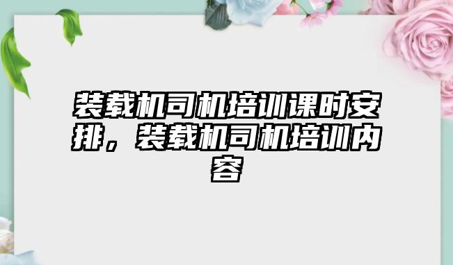 裝載機(jī)司機(jī)培訓(xùn)課時(shí)安排，裝載機(jī)司機(jī)培訓(xùn)內(nèi)容