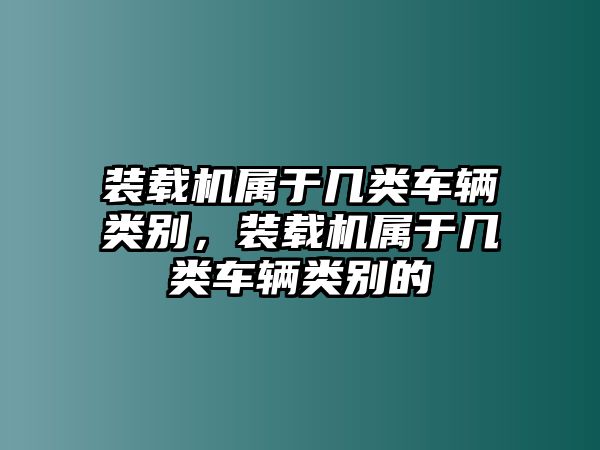 裝載機(jī)屬于幾類車輛類別，裝載機(jī)屬于幾類車輛類別的