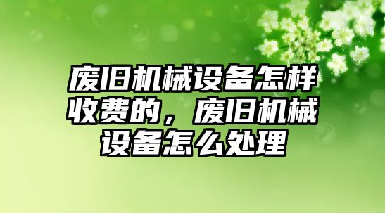 廢舊機械設備怎樣收費的，廢舊機械設備怎么處理