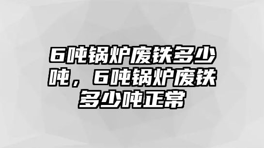 6噸鍋爐廢鐵多少噸，6噸鍋爐廢鐵多少噸正常