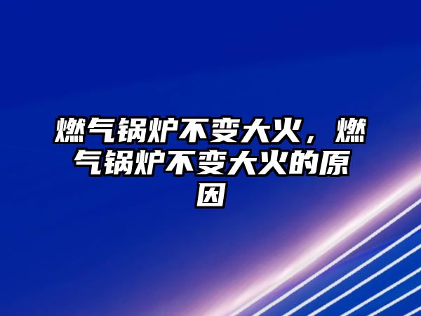 燃氣鍋爐不變大火，燃氣鍋爐不變大火的原因