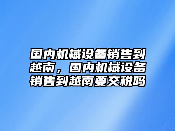 國內(nèi)機(jī)械設(shè)備銷售到越南，國內(nèi)機(jī)械設(shè)備銷售到越南要交稅嗎