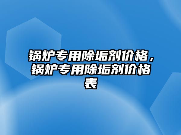 鍋爐專用除垢劑價格，鍋爐專用除垢劑價格表