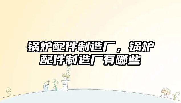 鍋爐配件制造廠，鍋爐配件制造廠有哪些