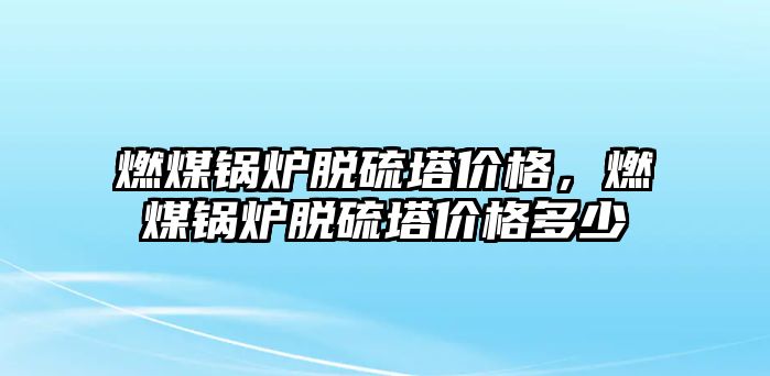 燃煤鍋爐脫硫塔價格，燃煤鍋爐脫硫塔價格多少