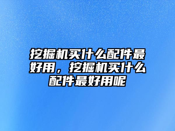 挖掘機買什么配件最好用，挖掘機買什么配件最好用呢