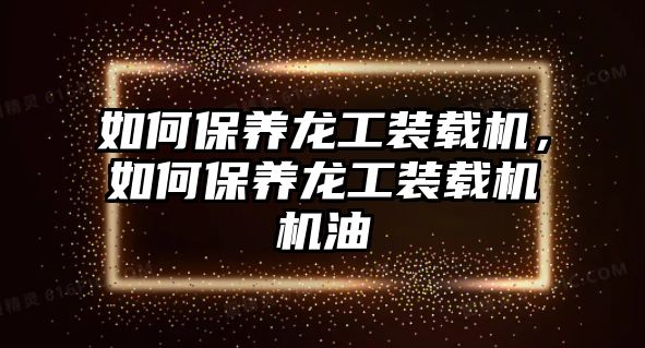 如何保養(yǎng)龍工裝載機，如何保養(yǎng)龍工裝載機機油