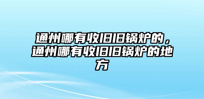 通州哪有收舊舊鍋爐的，通州哪有收舊舊鍋爐的地方