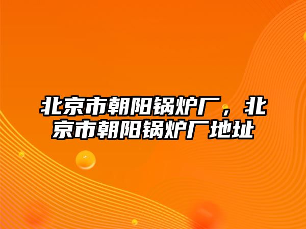 北京市朝陽鍋爐廠，北京市朝陽鍋爐廠地址