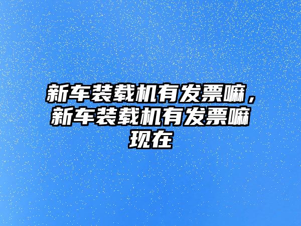 新車裝載機(jī)有發(fā)票嘛，新車裝載機(jī)有發(fā)票嘛現(xiàn)在