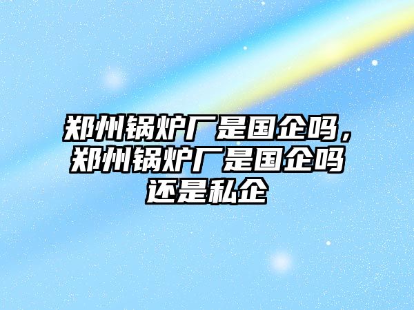 鄭州鍋爐廠是國(guó)企嗎，鄭州鍋爐廠是國(guó)企嗎還是私企