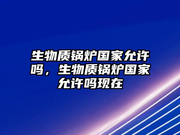 生物質(zhì)鍋爐國家允許嗎，生物質(zhì)鍋爐國家允許嗎現(xiàn)在