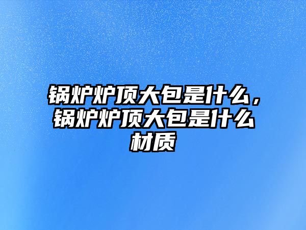 鍋爐爐頂大包是什么，鍋爐爐頂大包是什么材質(zhì)