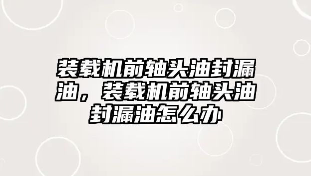 裝載機前軸頭油封漏油，裝載機前軸頭油封漏油怎么辦