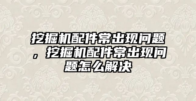 挖掘機配件常出現(xiàn)問題，挖掘機配件常出現(xiàn)問題怎么解決