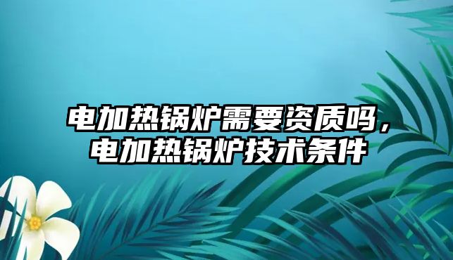 電加熱鍋爐需要資質(zhì)嗎，電加熱鍋爐技術(shù)條件