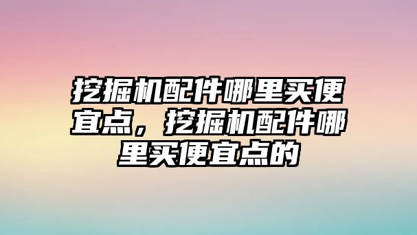 挖掘機(jī)配件哪里買便宜點，挖掘機(jī)配件哪里買便宜點的