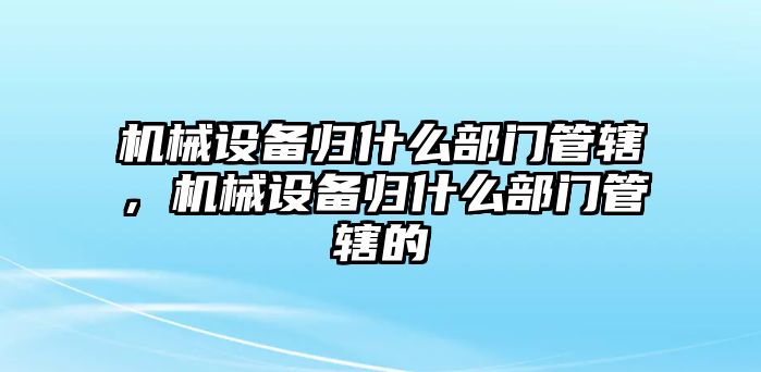 機(jī)械設(shè)備歸什么部門管轄，機(jī)械設(shè)備歸什么部門管轄的