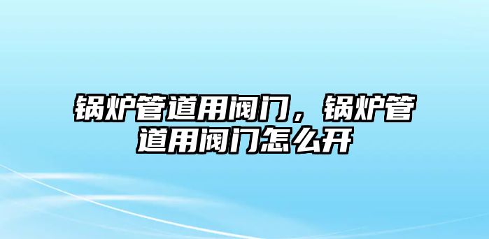 鍋爐管道用閥門，鍋爐管道用閥門怎么開