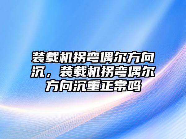 裝載機拐彎偶爾方向沉，裝載機拐彎偶爾方向沉重正常嗎