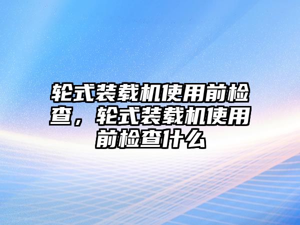 輪式裝載機使用前檢查，輪式裝載機使用前檢查什么