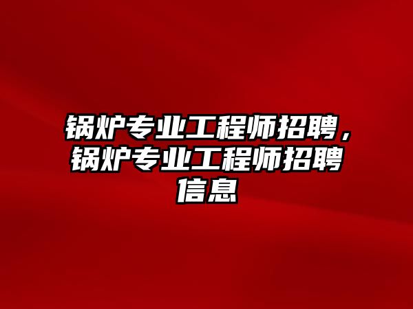 鍋爐專業(yè)工程師招聘，鍋爐專業(yè)工程師招聘信息