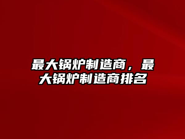 最大鍋爐制造商，最大鍋爐制造商排名