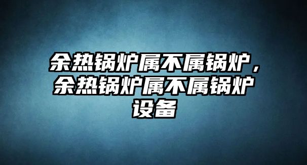 余熱鍋爐屬不屬鍋爐，余熱鍋爐屬不屬鍋爐設(shè)備