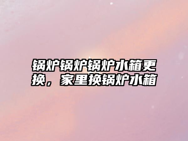 鍋爐鍋爐鍋爐水箱更換，家里換鍋爐水箱