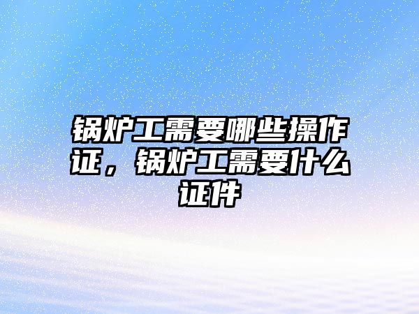 鍋爐工需要哪些操作證，鍋爐工需要什么證件