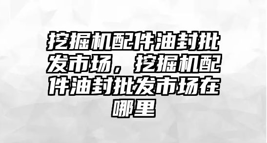 挖掘機(jī)配件油封批發(fā)市場，挖掘機(jī)配件油封批發(fā)市場在哪里