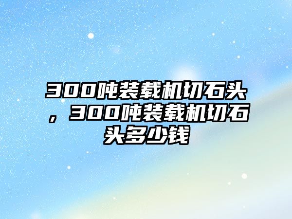 300噸裝載機(jī)切石頭，300噸裝載機(jī)切石頭多少錢