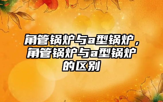 角管鍋爐與a型鍋爐，角管鍋爐與a型鍋爐的區(qū)別