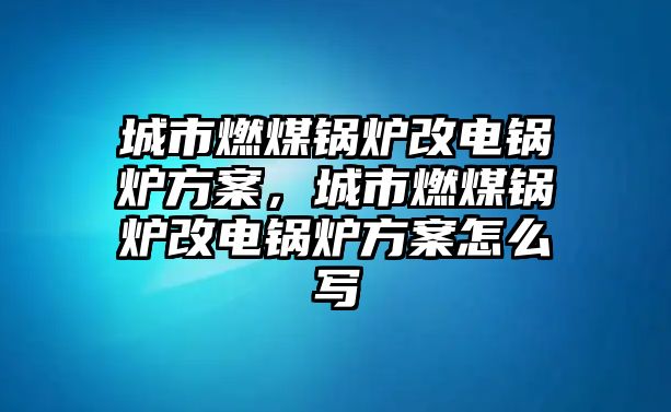 城市燃煤鍋爐改電鍋爐方案，城市燃煤鍋爐改電鍋爐方案怎么寫