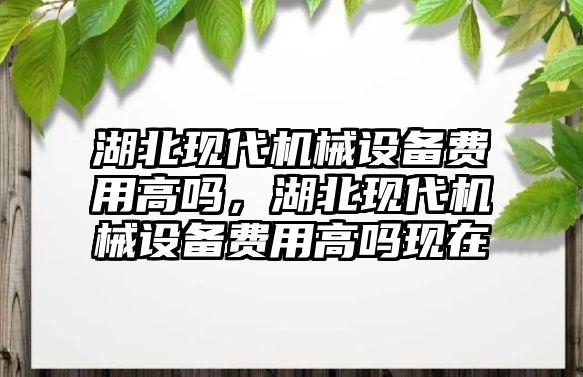 湖北現(xiàn)代機(jī)械設(shè)備費(fèi)用高嗎，湖北現(xiàn)代機(jī)械設(shè)備費(fèi)用高嗎現(xiàn)在