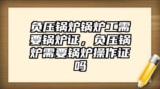 負(fù)壓鍋爐鍋爐工需要鍋爐證，負(fù)壓鍋爐需要鍋爐操作證嗎