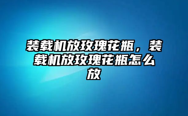 裝載機放玫瑰花瓶，裝載機放玫瑰花瓶怎么放