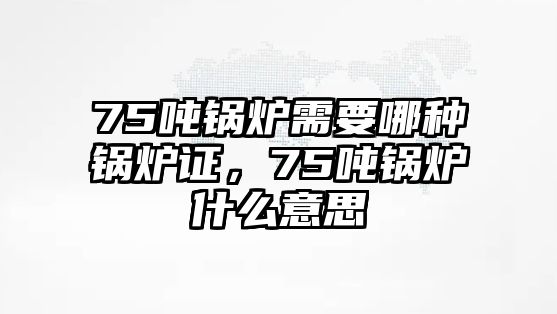 75噸鍋爐需要哪種鍋爐證，75噸鍋爐什么意思