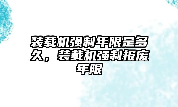 裝載機(jī)強(qiáng)制年限是多久，裝載機(jī)強(qiáng)制報(bào)廢年限