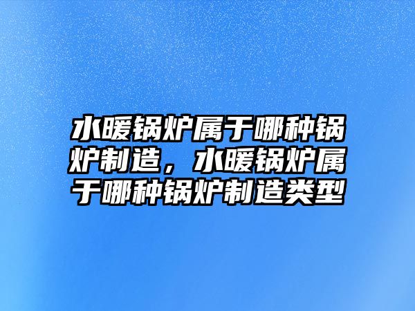 水暖鍋爐屬于哪種鍋爐制造，水暖鍋爐屬于哪種鍋爐制造類型